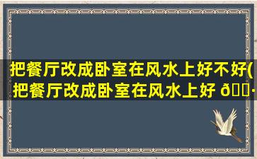把餐厅改成卧室在风水上好不好(把餐厅改成卧室在风水上好 🌷 不好呢)